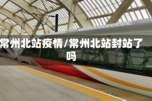 常州北站疫情/常州北站封站了吗